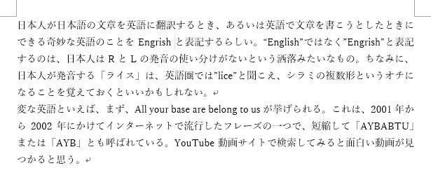 日本人が日本語の文章を英語に翻訳するとき、あるいは英語で文章を書こうとしたときにできる奇妙な英語のことをEngrishと表記するらしい。"English"ではなく"Engrish"と表記するのは、日本人はRとLの発音の使い分けがないという洒落みたいなもの。ちなみに、日本人が発音する「ライス」は、英語圏では"lice"と聞こえ、シラミの複数形というオチになることを覚えておくといいかもしれない。変な英語といえば、まず、All your base are belong to usが挙げられる。これは、2001年から2002年にかけてインターネットで流行したフレーズの一つで、短縮して「AYBABTU」または「AYB」とも呼ばれている。YouTube動画サイトで検索してみると面白い動画が見つかると思う。