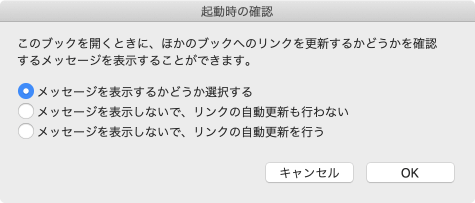 起動時の確認 このブックを開くときに、ほかのブックへのリンクを更新するかどうかを確認するメッセージを表示することができます。
- メッセージを表示するかどうか選択する
- メッセージを表示しないで、リンクの自動更新も行わない
- メッセージを表示しないで、リンクの自動更新も行う