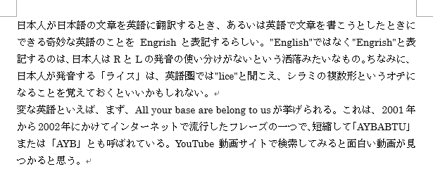日本人が日本語の文章を英語に翻訳するとき、あるいは英語で文章を書こうとしたときにできる奇妙な英語のことをEngrishと表記するらしい。"English"ではなく"Engrish"と表記するのは、日本人はRとLの発音の使い分けがないという洒落みたいなもの。ちなみに、日本人が発音する「ライス」は、英語圏では"lice"と聞こえ、シラミの複数形というオチになることを覚えておくといいかもしれない。変な英語といえば、まず、All your base are belong to usが挙げられる。これは、2001年から2002年にかけてインターネットで流行したフレーズの一つで、短縮して「AYBABTU」または「AYB」とも呼ばれている。YouTube動画サイトで検索してみると面白い動画が見つかると思う。