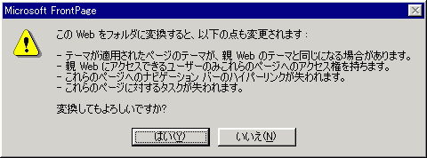 このWeb をフォルダに変換すると、以下の点も変更されます :
-テーマが適用されたページのテーマが、親 Webのテーマと同じになる場合があります。
-親Webにアクセスできるユーザーのみこれらのページへのアクセス権を持ちます。
-これらのページへのナビゲーション バーのハイパーリンクが失われます。
-これらのページに対するタスクが失われます。
 変換してもよろしいですか?